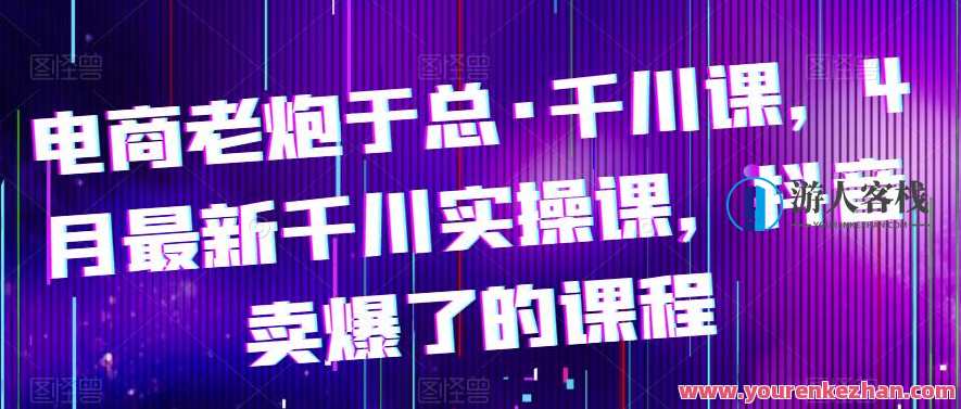 电商老炮于总·千川课，最新千川实操课，抖音卖爆了的课程，电商实战达人于总千川秘籍,课程,学习,专业,电商,第1张
