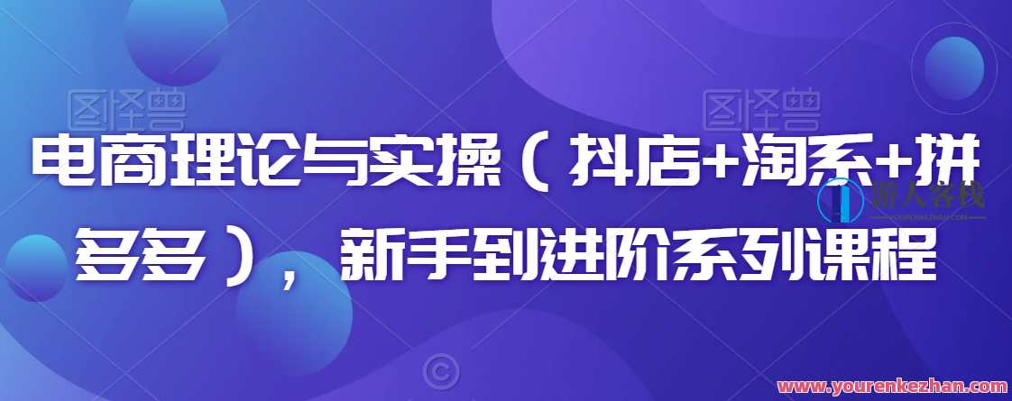 电商理论与实操（抖店+淘系+拼多多），新手到进阶系列课程，电商实战进阶，抖店淘系拼多多实战课程
