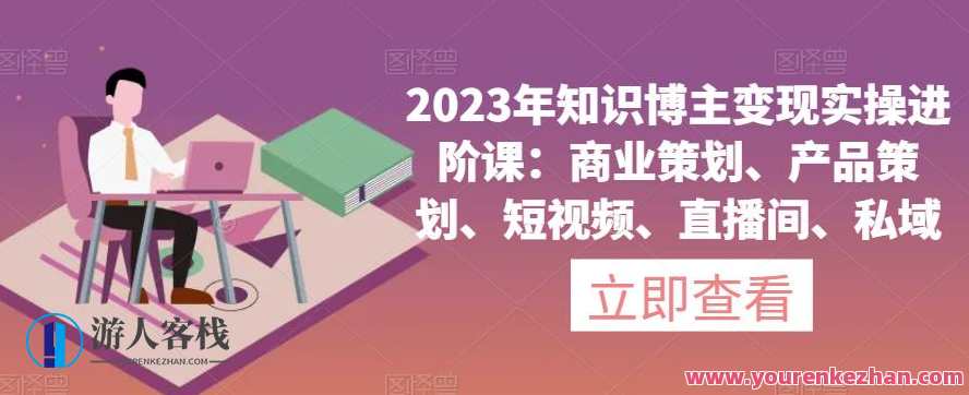 2023年知识博主变现实操进阶课：商业策划、产品策划、短视频、直播间、私域，2023年知识博主实战进阶，商业策划与私域运营技巧