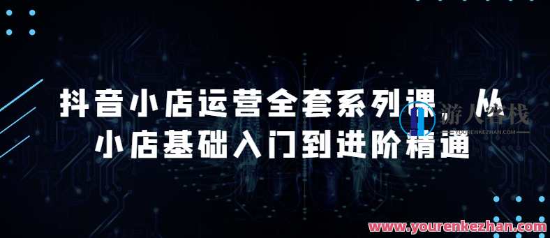 抖音小店运营全套系列课，从小店基础入门到进阶精通，抖音小店运营进阶秘籍，从入门到精通全套系列课