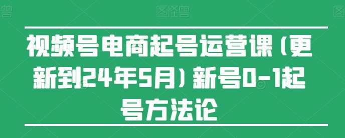 视频号电商起号运营课(更新到24年5月)新号0-1起号方法论，电商新号运营秘籍，五月更新，0-1月月有新招
