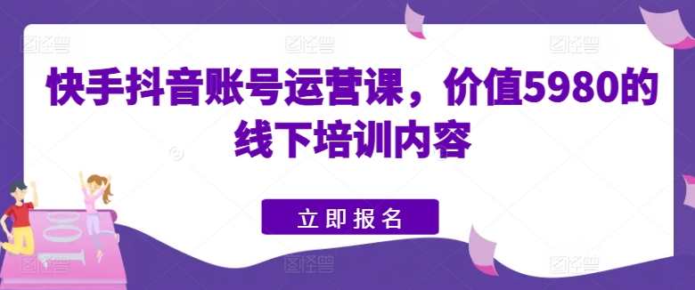 快手抖音账号运营课，价值5980的线下培训内容，快手抖音运营实战班，深度解析5980元培训课程精华