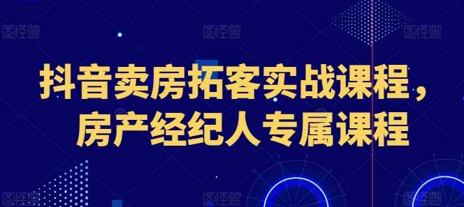 抖音卖房拓客实战课程，房产经纪人专属课程，抖音拓客实战，房产经纪人实战课程，售房秘籍