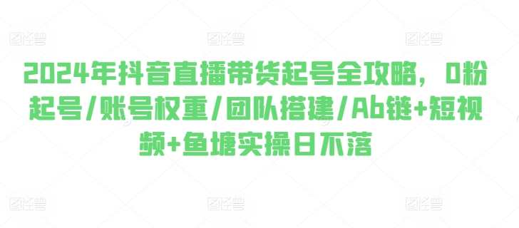 2024年抖音直播带货起号全攻略，0粉起号/账号权重/团队搭建/Ab链+短视频+鱼塘实操日不落2024年抖音直播带货起号全攻略，0粉起号/账号权重/团队搭建/Ab链+短视频+鱼塘实操日不落，抖音直播带货新策略，2024年全攻略