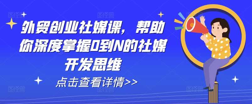 外贸创业社媒课，帮助你深度掌握0到N的社媒开发思维，外贸社群运营新篇章，社媒创新实战课程