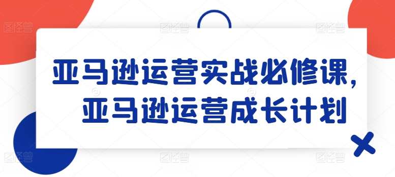 亚马逊运营实战必修课，亚马逊运营成长计划，亚马逊运营实战必修课，成长之路,课程,成长,电子商务,第1张