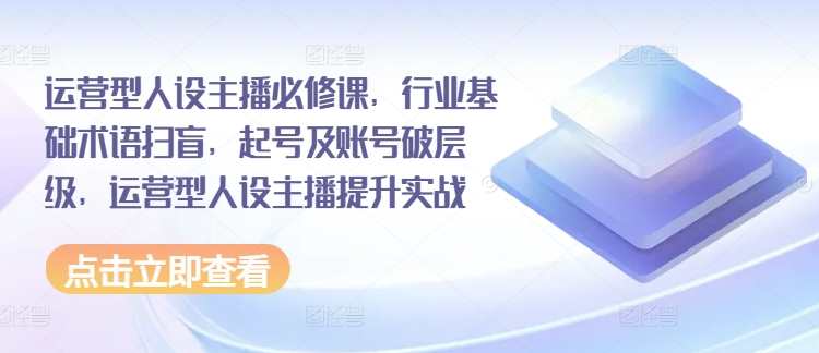 运营型人设主播必修课，行业基础术语扫盲，起号及账号破层级，运营型人设主播提升实战，运营型人设主播进阶课，行业术语掌握与账号提升实战