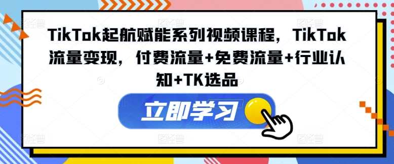 TikTok起航赋能系列视频课程，TikTok流量变现，付费流量+免费流量+行业认知+TK选品，TikTok流量变现秘籍，赋能系列视频课程