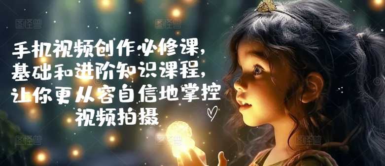 手机视频创作必修课，基础和进阶知识课程，让你更从容自信地掌控视频拍摄，手机视频创作进阶必修，基础与进阶知识课程