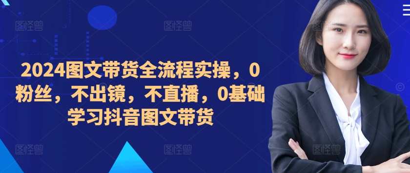 ​​​​​​2024图文带货全流程实操，0粉丝，不出镜，不直播，0基础学习抖音图文带货
