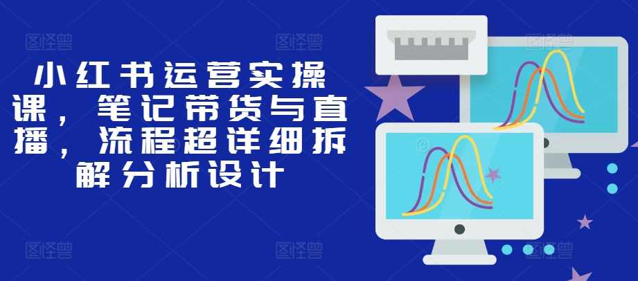 小红书运营实操课，笔记带货与直播，流程超详细拆解分析设计
