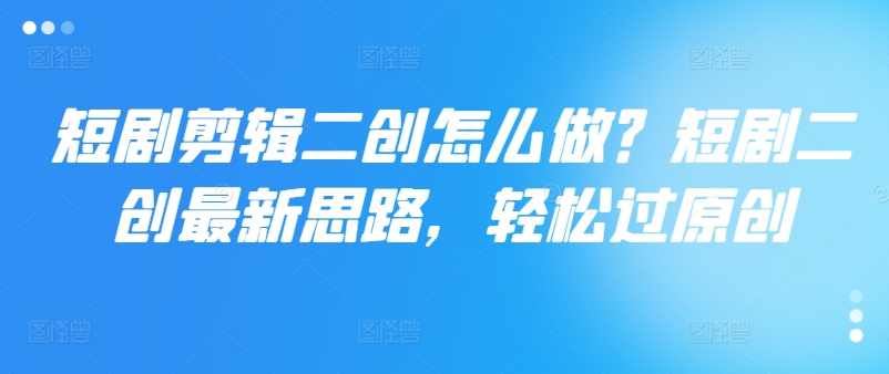 短剧剪辑二创怎么做？短剧二创最新思路，轻松过原创