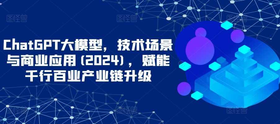 ChatGPT大模型，技术场景与商业应用(2024)，赋能千行百业产业链升级
