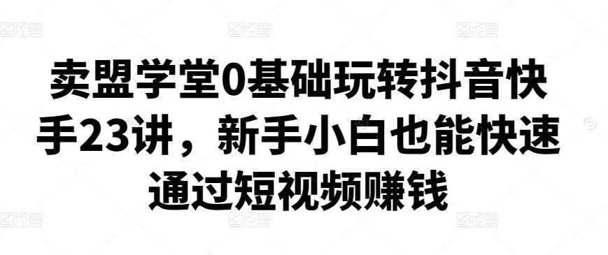 卖盟学堂0基础玩转抖音快手23讲，新手小白也能快速通过短视频赚钱