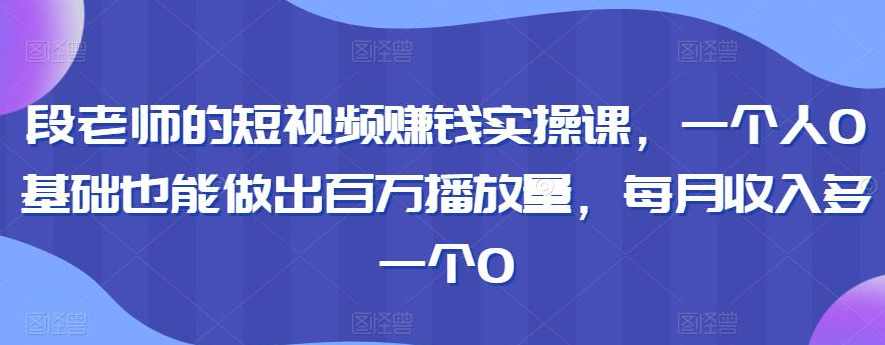 段老师的短视频赚钱实操课，一个人0基础也能做出百万播放量，每月收入多一个0