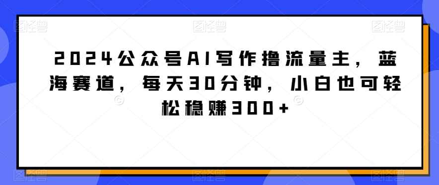 2024公众号AI写作撸流量主，蓝海赛道，每天30分钟，小白也可轻松稳赚300+【揭秘】