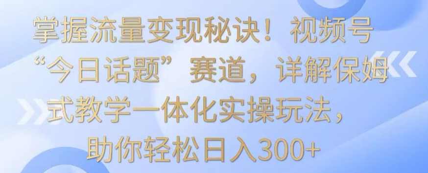 掌握流量变现秘诀！视频号“今日话题”赛道，详解保姆式教学一体化实操玩法，助你轻松日入300+【揭秘】,课程,第1张