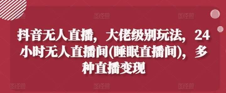 抖音无人直播，大佬级别玩法，24小时无人直播间(睡眠直播间)，多种直播变现【项目拆解】,课程,直播,睡眠,第1张