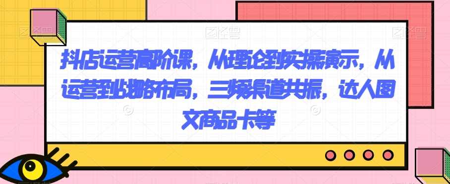抖店运营高阶课，从理论到实操演示，从运营到战略布局，三频渠道共振，达人图文商品卡等,课程,电商,第1张