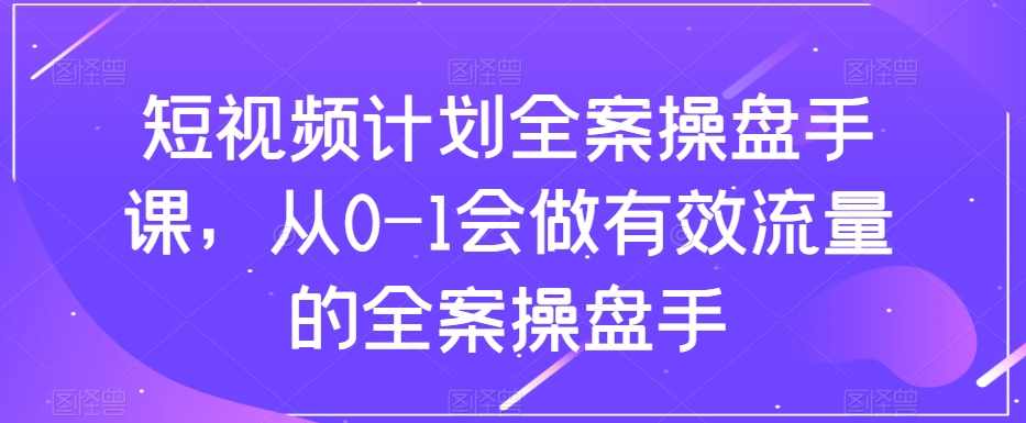 短视频计划全案操盘手课，从0-1会做有效流量的全案操盘手