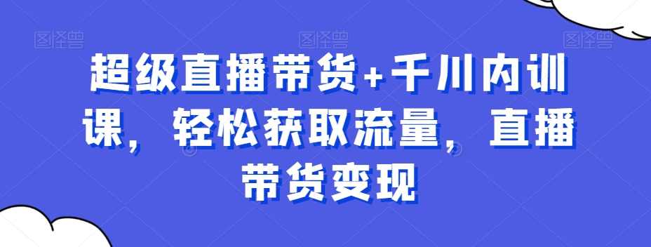 超级直播带货+千川内训课，轻松获取流量，直播带货变现
