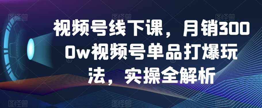 视频号线下课，月销3000w视频号单品打爆玩法，实操全解析