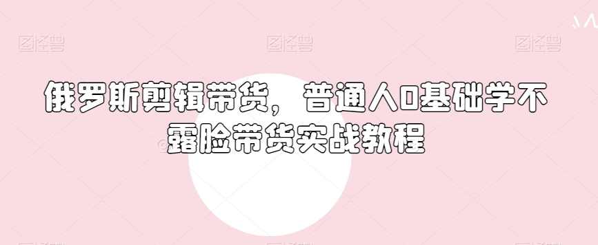 俄罗斯产品剪辑带货，普通人0基础学不露脸带货实战教程,课程,成长,第1张