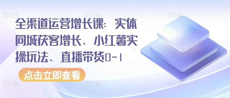 全渠道运营增长课：实体同城获客增长、小红薯实操玩法、直播带货0-1,课程,学习,直播,模板,脚本,第1张