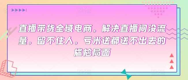 直播带货全域电商，解决直播间没流量，留不住人，亏米送都送不出去的尴尬局面