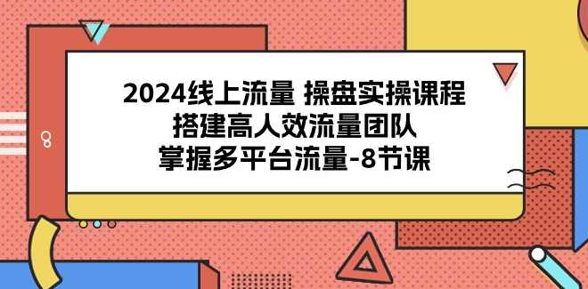 2024线上流量操盘实操课程，搭建高人效流量团队，掌握多平台流量