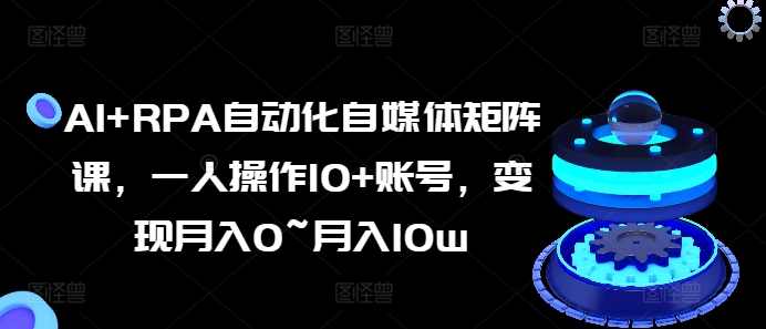 AI+RPA自动化自媒体矩阵课，一人操作10+账号，变现月入0~月入10w