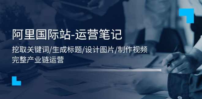 阿里国际站-运营笔记：挖取关键词/生成标题/设计图片/制作视频/56节课