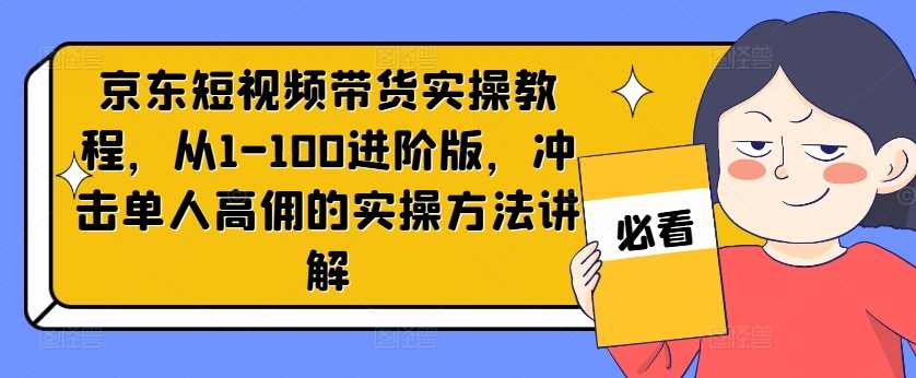 京东短视频带货实操教程，从1-100进阶版，冲击单人高佣的实操方法讲解