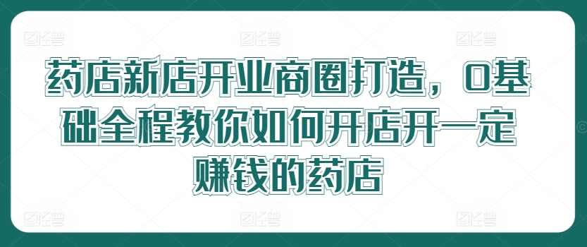 药店新店开业商圈打造，0基础全程教你如何开店开一定赚钱的药店