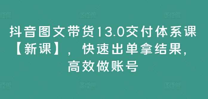 抖音图文带货13.0交付体系课，快速出单拿结果，高效做账号,课程,管理,教育,微信,成长,第1张