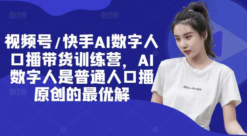 视频号/快手AI数字人口播带货训练营，AI数字人是普通人口播原创的最优解