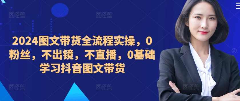 2024图文带货全流程实操，0粉丝，不出镜，不直播，0基础学习抖音图文带货,课程,学习,直播,视频制作,第1张