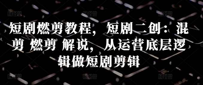 短剧燃剪教程，短剧二创：混剪 燃剪 解说，从运营底层逻辑做短剧剪辑