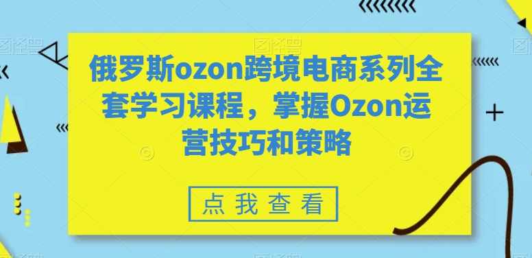 俄罗斯ozon跨境电商系列全套学习课程，掌握Ozon运营技巧和策略,课程,学习,管理,发展,专业,第1张