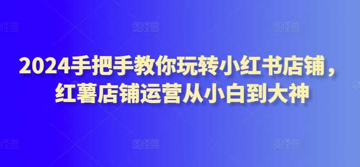 2024手把手教你玩转小红书店铺，红薯店铺运营从小白到大神