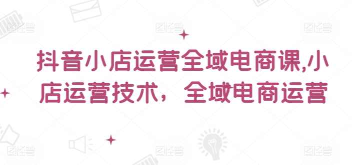 小小张老师抖音小店运营全域电商课，小店运营技术，全域电商运营,课程,直播,电商,电商运营,第1张