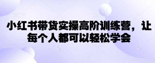 小红书带货实操高阶训练营，让每个人都可以轻松学会