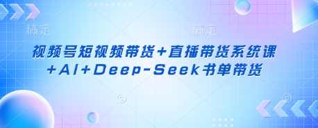 视频号短视频带货+直播带货系统课+AI+Deep-Seek书单带货