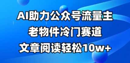 公众号流量主老物件冷门赛道，AI助力，文章阅读轻松10w+，全流程详细教程【揭秘】