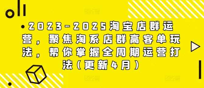 2023-2025淘宝店群运营，聚焦淘系店群高客单玩法，帮你掌握全周期运营打法(更新4月)